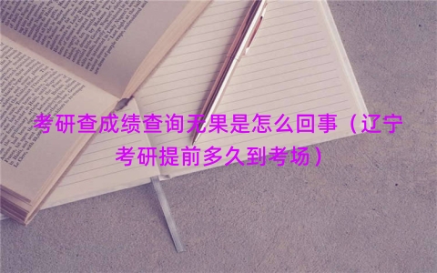 考研查成绩查询无果是怎么回事（辽宁考研提前多久到考场）